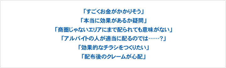 「すごくお金がかかりそう」「本当に効果があるか疑問」「商圏じゃないエリアにまで配られても意味がない」「アルバイトの人が適当に配るのでは……?」「効果的なチラシをつくりたい」「配布後のクレームが心配」